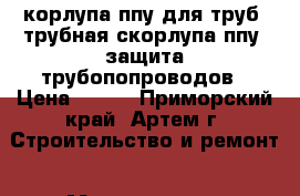 Cкорлупа ппу для труб, трубная скорлупа ппу, защита трубопопроводов › Цена ­ 150 - Приморский край, Артем г. Строительство и ремонт » Материалы   . Приморский край